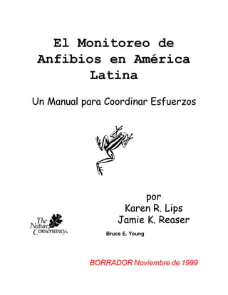 El Monitoreo de
 Anfibios en América
        Latina
Un Manual para Coordinar Esfuerzos




                         por
                    Karen R. Lips
                   Jamie K. Reaser
               Bruce E. Young




           BORRADOR Noviembre de 1999
 