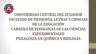 UNIVERSIDAD CENTRAL DEL ECUADOR
FACULTAD DE FILOSOFÍA, LETRAS Y CIENCIAS
DE LA EDUCACIÓN
CARRERA DE PEDAGOGÍA DE LAS CIENCIAS
EXPERIMENTALES
PEDAGOGÍA EN QUÍMICA Y BIOLOGÍA
 