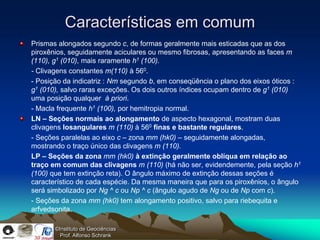 Características em comum
Prismas alongados segundo c, de formas geralmente mais esticadas que as dos
piroxênios, seguidamente aciculares ou mesmo fibrosas, apresentando as faces m
(110), g1 (010), mais raramente h1 (100).
- Clivagens constantes m(110) à 560.
- Posição da indicatriz : Nm segundo b, em conseqüência o plano dos eixos óticos :
g1 (010), salvo raras exceções. Os dois outros índices ocupam dentro de g1 (010)
uma posição qualquer à priori.
- Macla frequente h1 (100), por hemitropia normal.
LN – Seções normais ao alongamento de aspecto hexagonal, mostram duas
clivagens losangulares m (110) à 560 finas e bastante regulares.
- Seções paralelas ao eixo c – zona mm (hk0) – seguidamente alongadas,
mostrando o traço único das clivagens m (110).
LP – Seções da zona mm (hk0) à extinção geralmente oblíqua em relação ao
traço em comum das clivagens m (110) (há não ser, evidendemente, pela seção h1
(100) que tem extinção reta). O ângulo máximo de extinção dessas seções é
característico de cada espécie. Da mesma maneira que para os piroxênios, o ângulo
será simbolizado por Ng ^ c ou Np ^ c (ângulo agudo de Ng ou de Np com c).
- Seções da zona mm (hk0) tem alongamento positivo, salvo para riebequita e
arfvedsonita.

       ©Instituto de Geociências
         Prof. Alfonso Schrank
 
