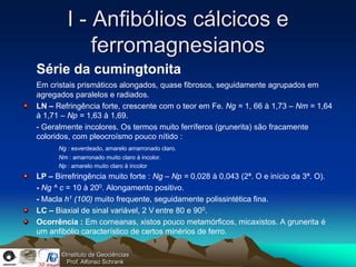 I - Anfibólios cálcicos e
             ferromagnesianos
Série da cumingtonita
Em cristais prismáticos alongados, quase fibrosos, seguidamente agrupados em
agregados paralelos e radiados.
LN – Refringência forte, crescente com o teor em Fe. Ng = 1, 66 à 1,73 – Nm = 1,64
à 1,71 – Np = 1,63 à 1,69.
- Geralmente incolores. Os termos muito ferríferos (grunerita) são fracamente
coloridos, com pleocroísmo pouco nítido :
      Ng : esverdeado, amarelo amarronado claro.
      Nm : amarronado muito claro à incolor.
      Np : amarelo muito claro à incolor
LP – Birrefringência muito forte : Ng – Np = 0,028 à 0,043 (2ª. O e início da 3ª. O).
- Ng ^ c = 10 à 200. Alongamento positivo.
- Macla h1 (100) muito frequente, seguidamente polissintética fina.
LC – Biaxial de sinal variável, 2 V entre 80 e 900.
Ocorrência : Em corneanas, xistos pouco metamórficos, micaxistos. A grunerita é
um anfibólio característico de certos minérios de ferro.

       ©Instituto de Geociências
         Prof. Alfonso Schrank
 