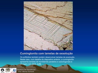 Cumingtonita com lamelas de exsolução
    Os anfibólios também podem desenvolver lamelas de exsolução.
    Neste caso, num detalhe do diapositivo anterior, a cumingtonita
    apresenta lamelas de hornblenda paralelos e subortogonais à
    clivagem mm (hk0). (LN)

©Instituto de Geociências
  Prof. Alfonso Schrank
 