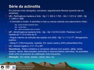 Série da actinolita
Em prismas muito alongados, aciculares, seguidamente fibrosos (quando são os
amiantos).
LN – Refringência mediana a forte : Ng = 1, 624 à 1,704 – Nm = 1,613 à 1,699 – Np
= 1,600 à 1,688.
- A tremolita é incolor. A actinolita é mais ou menos colorida com pleocroísmo nítido :
      Ng : verde azulado bastante claro.
      Nm : verde claro.
      Np : verde amarelado claro a incolor.
LP – Birrefringência bastante forte : Ng – Np = 0,016 à 0,024. Polarizam na 2ª.
metade da 1ª. O e início da 2ª.
- Ângulo máximo de extinção das seções mm (hk0) : Ng ^ c = 11 à 170. Alongamento
positivo.
- Macla h1 (100) frequente, repetida. Por vezes macla p (001) polissintética fina.
LC – Biaxial negativo, 2 V = 74 e 850.
Ocorrência : Xistos cristalinos e corneanas cálcicas com quartzo, albita, clorita,
epidoto, calcita. Meta-basaltos (actinolita) e meta-komatiítos (tremolita). As actinolitas
estão entre os produtos de uralitização mais frequentes.
Alteração : Em clorita, epidoto, calcita, talco, etc.



        ©Instituto de Geociências
          Prof. Alfonso Schrank
 