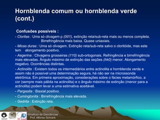 Hornblenda comum ou hornblenda verde
(cont.)
Confusões possíveis :
- Cloritas : Uma só clivagem p (001), extinção reta/sub-reta mais ou menos completa.
                   Birrefringência mais baixa. Quase uniaxiais.
- Micas duras : Uma só clivagem. Extinção reta/sub-reta salvo o cloritóide, mas este
tem alongamento positivo.
- Aegerina : Clivagens grosseiras (110) sub-ortogonais. Refringência e birrefringência
mais elevadas. Ângulo máximo de extinção das seções (hk0) menor. Alongamento
negativo. Ocorrências distintas.
- Actinolita : Existem todos os intermediários entre actinolita e hornblenda verde e
assim não é possível uma determinação segura, há não ser na microssonda
eletrônica. Em primeira aproximação, considerações sobre o fácies metamórfico, a
cor (sempre mais pálida na actinolita) e o ângulo máximo de extinção (menor para a
actinolita) podem levar a uma estimativa aceitável.
- Pargasita : Biaxial positivo.
- Cumingtonita : Birrefringência mais elevada.
- Gedrita : Extinção reta.


        ©Instituto de Geociências
          Prof. Alfonso Schrank
 