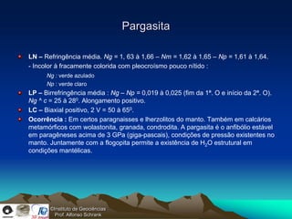 Pargasita

LN – Refringência média. Ng = 1, 63 à 1,66 – Nm = 1,62 à 1,65 – Np = 1,61 à 1,64.
- Incolor à fracamente colorida com pleocroísmo pouco nítido :
      Ng : verde azulado
      Np : verde claro
LP – Birrefringência média : Ng – Np = 0,019 à 0,025 (fim da 1ª. O e início da 2ª. O).
Ng ^ c = 25 à 280. Alongamento positivo.
LC – Biaxial positivo, 2 V = 50 à 650.
Ocorrência : Em certos paragnaisses e lherzolitos do manto. Também em calcários
metamórficos com wolastonita, granada, condrodita. A pargasita é o anfibólio estável
em paragêneses acima de 3 GPa (giga-pascais), condições de pressão existentes no
manto. Juntamente com a flogopita permite a existência de H2O estrutural em
condições mantélicas.




       ©Instituto de Geociências
         Prof. Alfonso Schrank
 
