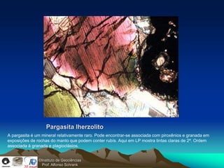 Pargasita lherzolito
A pargasita é um mineral relativamente raro. Pode encontrar-se associada com piroxênios e granada em
exposições de rochas do manto que podem conter rubís. Aqui em LP mostra tintas claras de 2ª. Ordem
associada à granada e plagioclásios.


               ©Instituto de Geociências
                 Prof. Alfonso Schrank
 