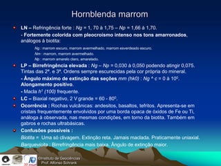 Hornblenda marrom
LN – Refringência forte : Ng = 1, 70 à 1,75 – Np = 1,66 à 1,70.
- Fortemente colorida com pleocroísmo intenso nos tons amarronados,
análogos à biotita:
      Ng : marrom escuro, marrom avermelhado, marrom esverdeado escuro.
      Nm : marrom, marrom avermelhado.
      Np : marrom amarelo claro, amarelado.
LP – Birrefringência elevada : Ng – Np = 0,030 à 0,050 podendo atingir 0,075.
Tintas das 2ª. e 3ª. Ordens sempre escurecidas pela cor própria do mineral.
- Ângulo máximo de extinção das seções mm (hk0) : Ng ^ c = 0 à 100.
Alongamento positivo.
- Macla h1 (100) frequente.
LC – Biaxial negativo, 2 V grande = 60 - 800.
Ocorrência : Rochas vulcânicas: andesitos, basaltos, tefritos. Apresenta-se em
cristais frequentemente envolvidos por uma borda opaca de óxidos de Fe ou Ti,
análoga à observada, nas mesmas condições, em torno da biotita. Também em
gabros e rochas ultrabásicas.
Confusões possíveis :
Biotita = Uma só clivagem. Extinção reta. Jamais maclada. Praticamente uniaxial.
Barquevicita : Birrefringência mais baixa. Ângulo de extinção maior.

        ©Instituto de Geociências
          Prof. Alfonso Schrank
 