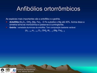 Anfibólios ortorrômbicos
As espécies mais importantes são a antofilita e a gedrita.
   Antofilita [Si4O11 OH]2 (Mg, Fe)7 . O Fe substitui o Mg até 40%. Acima disso a
   simetria torna-se monoclínica e passa-se à cumingtonita.
   Gedrita : variedade aluminosa da antofilita. Tem composição bastante variável:
                      [Si3 - 3,5 Al1 – 0,5 O11 OH]2 Al1   – 2   (Mg, Fe)6 - 5




           ©Instituto de Geociências
             Prof. Alfonso Schrank
 