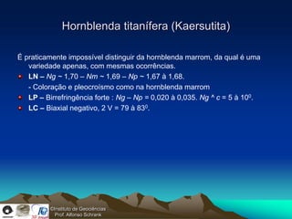 Hornblenda titanífera (Kaersutita)

É praticamente impossível distinguir da hornblenda marrom, da qual é uma
   variedade apenas, com mesmas ocorrências.
   LN – Ng ~ 1,70 – Nm ~ 1,69 – Np ~ 1,67 à 1,68.
   - Coloração e pleocroísmo como na hornblenda marrom
   LP – Birrefringência forte : Ng – Np = 0,020 à 0,035. Ng ^ c = 5 à 100.
   LC – Biaxial negativo, 2 V = 79 à 830.




          ©Instituto de Geociências
            Prof. Alfonso Schrank
 