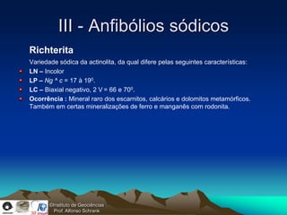 III - Anfibólios sódicos
Richterita
Variedade sódica da actinolita, da qual difere pelas seguintes características:
LN – Incolor
LP – Ng ^ c = 17 à 190.
LC – Biaxial negativo, 2 V = 66 e 700.
Ocorrência : Mineral raro dos escarnitos, calcários e dolomitos metamórficos.
Também em certas mineralizações de ferro e manganês com rodonita.




       ©Instituto de Geociências
         Prof. Alfonso Schrank
 