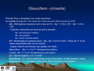 Glaucofano –(crossita)

Prismas finos e alongados, por vezes aciculares.
Na crossita Ng segundo b, Nm vizinho de c. Plano dos eixos óticos normal à g1 (010).
    LN – Refringência crescente com o teor em Fe : Ng = 1, 63 à 1,67 – Np = 1,61 à
    1,65.
    - Colorido e pleocróico em tons de azul e amarelo :
           Ng : azul turquesa à violáceo
           Nm : azul lavanda
           Np : incolor à amarelo pálido
    LP – Birrefringência bastante baixa : Ng – Np = 0,013 à 0,021. Tintas de 1ª. O por
    vezes mascaradas pela cor do mineral.
    - ângulo máximo de extinção das seções mm (hk0) :
    Glaucofano : Ng ^ c = 5 à 70. Alongamento positivo.
    Crossita : Nm ^ c = 3 à 50. Alongamento de sinal variável.
    LC – Biaxial negativo, 2 V = 0 à 600.
    Ocorrência : Em rochas metamórficas muito particulares, de alta pressão e baixa
    temperatura – os chamados xistos azuis. Mais raramente nos eclogitos.


            ©Instituto de Geociências
              Prof. Alfonso Schrank
 
