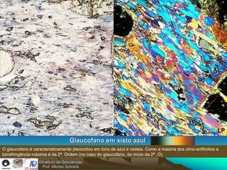 LN                                                        LP
                                   Glaucofano em xisto azul
O glaucofano é caracteristicamente pleocróico em tons de azul e violeta. Como a maioria dos clino-anfibólios a
birrefringência máxima é da 2ª. Ordem (no caso do glaucofano, do início da 2ª. O).
                  ©Instituto de Geociências
                    Prof. Alfonso Schrank
 