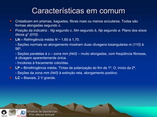 Características em comum
Cristalizam em prismas, baguetes, fibras mais ou menos aciculares. Todas são
formas alongadas segundo c.
Posição da indicatriz : Ng segundo c, Nm segundo b, Np segundo a. Plano dos eixos
óticos g1 (010).
LN – Refringência média N ~ 1,60 à 1,70.
- Seções normais ao alongamento mostram duas clivagens losangulares m (110) à
560.
- Seções paralelas à c – zona mm (hk0) – muito alongadas, com freqüência fibrosas,
à clivagem aparentemente única.
- Incolores à fracamente coloridas.
LP – Birrefringência média. Tintas de polarização do fim da 1ª. O, início da 2ª.
- Seções da zona mm (hk0) à extinção reta, alongamento positivo.
LC – Biaxiais, 2 V grande.




       ©Instituto de Geociências
         Prof. Alfonso Schrank
 