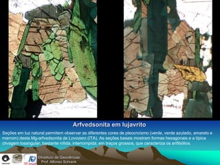 Arfvedsonita em lujavrito
Seções em luz natural permitem observar as diferentes cores de pleocroísmo (verde, verde azulado, amarelo e
marrom) desta Mg-arfvedsonita de Lovozero (ITA). As seções basais mostram formas hexagonais e a típica
clivagem losangular, bastante nítida, interrompida, em traços grossos, que caracteriza os anfibólios.


                  ©Instituto de Geociências
                    Prof. Alfonso Schrank
 