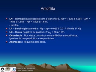 Antofilita

LN – Refringência crescente com o teor em Fe. Ng = 1, 623 à 1,664 – Nm =
1,616 à 1,651 – Np = 1,598 à 1,647.
- Incolor.
LP – Birrefringência média : Ng – Np = 0,026 à 0,017 (fim da 1ª. O).
LC – Biaxial negativo ou positivo, 2 VNp = 58 à 1150.
Ocorrência : Nos xistos cristalinos com anfibólios monoclínicos.
Igualmente nos peridotitos e serpentinitos.
Alterações : freqüente para talco.




      ©Instituto de Geociências
        Prof. Alfonso Schrank
 