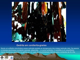 Gedrita em cordierita-gneiss
Sendo um anfibólio ortorrômbico possui extinção paralela ao alongamento dos cristais (extinção reta). Se associa
a minerais aluminosos (cordierita, granada, estaurolita,...) e outros anfibólios. A antofilita é um ortoanfibólio
menos aluminoso separado da gedrita por um vazio de miscibilidadade definido pelos conteúdos de Al e Na.


                  ©Instituto de Geociências
                    Prof. Alfonso Schrank
 