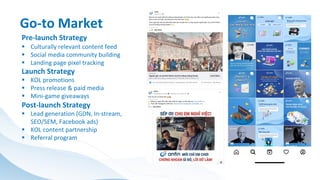 Pre-launch Strategy
§ Culturally relevant content feed
§ Social media community building
§ Landing page pixel tracking
Launch Strategy
§ KOL promotions
§ Press release & paid media
§ Mini-game giveaways
Post-launch Strategy
§ Lead generation (GDN, In-stream,
SEO/SEM, Facebook ads)
§ KOL content partnership
§ Referral program
Go-to Market
 