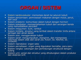 ORGAN / SISTEM
   Sistem kardiovaskular: memompa darah ke seluruh tubuh
   Sistem pencernaan: pemrosesan makanan dengan mulut, perut,
    dan usus
   Sistem endokrin: komunikasi dalam tubuh dengan hormon
   Sistem kekebalan: mempertahankan tubuh dari serangan benda
    yang menyebabkan penyakit
   Sistem integumen: kulit, rambut
   Sistem limfatik: struktur yang terlibat dalam transfer limfa antara
    jaringan dan aliran darah
   Sistem otot: menggerakkan tubuh
   Sistem saraf: mengumpulkan, mengirim, dan memproses
    informasi dalam otak dan saraf (SS. PUSAT, SS. PERIFER, SS.
    OTONOM)
   Sistem reproduksi: organ seks
   Sistem pernafasan: organ yang digunakan bernafas, paru-paru
   Sistem rangka: sokongan dan perlindungan struktural dengan
    tulang
   Sistem urin: ginjal dan struktur yang dihubungkan dalam produksi
    dan ekskresi urin
 