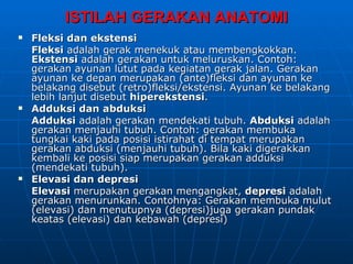 ISTILAH GERAKAN ANATOMI
   Fleksi dan ekstensi
    Fleksi adalah gerak menekuk atau membengkokkan.
    Ekstensi adalah gerakan untuk meluruskan. Contoh:
    gerakan ayunan lutut pada kegiatan gerak jalan. Gerakan
    ayunan ke depan merupakan (ante)fleksi dan ayunan ke
    belakang disebut (retro)fleksi/ekstensi. Ayunan ke belakang
    lebih lanjut disebut hiperekstensi.
   Adduksi dan abduksi
    Adduksi adalah gerakan mendekati tubuh. Abduksi adalah
    gerakan menjauhi tubuh. Contoh: gerakan membuka
    tungkai kaki pada posisi istirahat di tempat merupakan
    gerakan abduksi (menjauhi tubuh). Bila kaki digerakkan
    kembali ke posisi siap merupakan gerakan adduksi
    (mendekati tubuh).
   Elevasi dan depresi
    Elevasi merupakan gerakan mengangkat, depresi adalah
    gerakan menurunkan. Contohnya: Gerakan membuka mulut
    (elevasi) dan menutupnya (depresi)juga gerakan pundak
    keatas (elevasi) dan kebawah (depresi)
 