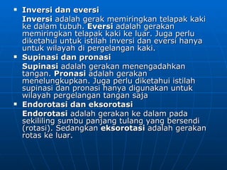    Inversi dan eversi
    Inversi adalah gerak memiringkan telapak kaki
    ke dalam tubuh. Eversi adalah gerakan
    memiringkan telapak kaki ke luar. Juga perlu
    diketahui untuk istilah inversi dan eversi hanya
    untuk wilayah di pergelangan kaki.
   Supinasi dan pronasi
    Supinasi adalah gerakan menengadahkan
    tangan. Pronasi adalah gerakan
    menelungkupkan. Juga perlu diketahui istilah
    supinasi dan pronasi hanya digunakan untuk
    wilayah pergelangan tangan saja
   Endorotasi dan eksorotasi
    Endorotasi adalah gerakan ke dalam pada
    sekililing sumbu panjang tulang yang bersendi
    (rotasi). Sedangkan eksorotasi adalah gerakan
    rotas ke luar.
 