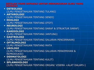 ISTILAH YANG DIPAKAI UNTUK MENUNJUKAN ILMU YANG
 DIPAKAI
 OSTEOLOGI

  (ILMU PENGETAHUAN TENTANG TULANG)
 ARTHROLOGI

  (ILMU PENGETAHUAN TENTANG SENDI)
 MIOLOGI

  (ILMU PENGETAHUAN TENTANG OTOT)
 NEUROLOGI

  (ILMU PENGETAHUAN TENTANG SARAF & STRUKTUR SARAF)
 KARDIOLOGI

  (ILMU PENGETAHUAN TENTANG JANTUNG)
 GASTROLOGI

  (ILMU PENGETAHUAN TENTANG SALURAN PENCERNAAN)
 OFTALMOLOGI

  (ILMU PENGETAHUAN TENTANG MATA
 UROLOGI

  (ILMU PENGETAHUAN TENTANG SALURAN PERKEMIHAN &
  REPRODUKSI)
 DERMATOLOGI

  (ILMU PENGETAHUAN TENTANG KULIT)
 SPLANKHOLOGI

  (ILMU PENGETAHUAN TENTANG ORGAN/ VISERA <ALAT DALAM>)
 