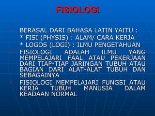 FISIOLOGI

   BERASAL DARI BAHASA LATIN YAITU :
    * FISI (PHYSIS) : ALAM/ CARA KERJA
    * LOGOS (LOGI) : ILMU PENGETAHUAN
   FISIOLOGI     ADALAH     ILMU   YANG
    MEMPELAJARI FAAL ATAU PEKERJAAN
    DARI TIAP-TIAP JARINGAN TUBUH ATAU
    BAGIAN DARI ALAT-ALAT TUBUH DAN
    SEBAGAINYA
   FISIOLOGI MEMPELAJARI FUNGSI ATAU
    KERJA     TUBUH     MANUSIA    DALAM
    KEADAAN NORMAL
 