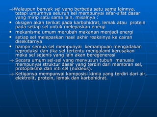 →Walaupun banyak sel yang berbeda satu sama lainnya,
  tetapi umumnya seluruh sel mempunyai sifar-sifat dasar
  yang mirip satu sama lain, misalnya :
 oksigen akan terikat pada karbohidrat, lemak atau protein
  pada setiap sel untuk melepaskan energi
 mekanisme umum merubah makanan menjadi energi
 setiap sel melepaskan hasil akhir reaksinya ke cairan
  disekitarnya
 hampir semua sel mempunyai kemampuan mengadakan
  reproduksi dan jika sel tertentu mengalami kerusakan
  maka sel sejenis yang lain akan beregenerasi
→ Secara umum sel-sel yang menyusun tubuh manusia
  mempunyai struktur dasar yang terdiri dari membran sel,
  protoplasma dan inti sel (nukleus).
→ Ketiganya mempunyai komposisi kimia yang terdiri dari air,
  elektrolit, protein, lemak dan karbohidrat.
 