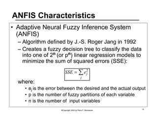 ANFIS Characteristics 
• Adaptive Neural Fuzzy Inference System 
(ANFIS) 
– Algorithm defined by J.-S. Roger Jang in 1992 
– Creates a fuzzy decision tree to classify the data 
into one of 2n (or pn) linear regression models to 
minimize the sum of squared errors (SSE): 
j Σ 
SSE = ej 2 
©Copyright 2002 by Piero P. Bonissone 14 
where: 
• ej is the error between the desired and the actual output 
• p is the number of fuzzy partitions of each variable 
• n is the number of input variables 
 