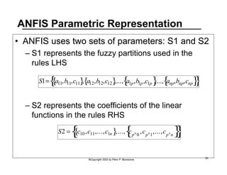ANFIS Parametric Representation 
• ANFIS uses two sets of parameters: S1 and S2 
– S1 represents the fuzzy partitions used in the 
rules LHS 
S1= a11,b11,c11 { }, a12,b12,c12 { },..., a1p,b1p,c1p { },..., anp,bnp,cnp { { }} 
– S2 represents the coefficients of the linear 
functions in the rules RHS 
S2 = c10,c11,...,c1n { },..., cpn 0 ,cpn1,...,cpnn { { }} 
©Copyright 2002 by Piero P. Bonissone 26 
 