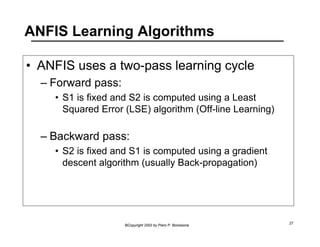 ANFIS Learning Algorithms 
• ANFIS uses a two-pass learning cycle 
©Copyright 2002 by Piero P. Bonissone 27 
– Forward pass: 
• S1 is fixed and S2 is computed using a Least 
Squared Error (LSE) algorithm (Off-line Learning) 
– Backward pass: 
• S2 is fixed and S1 is computed using a gradient 
descent algorithm (usually Back-propagation) 
 