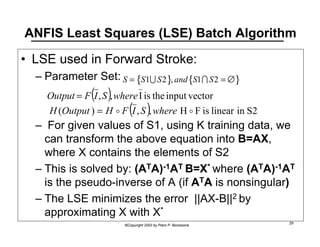 ANFIS Least Squares (LSE) Batch Algorithm 
• LSE used in Forward Stroke: 
S  = {S1US2}, and{S1IS2 = ∅} 
Output = F(I ,S),where I is the input vector 
H(Output ) = H o F(I , S ),where H o F is linear in S2 
©Copyright 2002 by Piero P. Bonissone 29 
– Parameter Set: 
– For given values of S1, using K training data, we 
can transform the above equation into B=AX, 
where X contains the elements of S2 
– This is solved by: (ATA)-1AT B=X* where (ATA)-1AT 
is the pseudo-inverse of A (if ATA is nonsingular) 
– The LSE minimizes the error ||AX-B||2 by 
approximating X with X* 
 