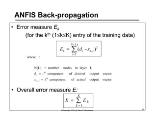 ANFIS Back-propagation 
• Error measure Ek 
(for the kth (1≤k≤K) entry of the training data) 
( ) 
E k = Σ= 
d i − 
x ( )2 
, 
N L 
1 
L i 
i 
N(L) = number nodes in layer L 
i component of output vector 
d desired 
KΣ vector output of component i 
i 
• Overall error measure E: 
E = E k 
k = 1 
©Copyright 2002 by Piero P. Bonissone 31 
where : 
th 
, 
th 
x actual 
L i 
= 
= 
 