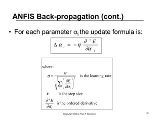 ANFIS Back-propagation (cont.) 
• For each parameter αi the update formula is: 
E 
i 
α η ∂ 
Δ = − 
i 
+ 
∂α 
is the learning rate 
η κ 
∂ 
 
 
is the step size 
is the ordered derivative 
©Copyright 2002 by Piero P. Bonissone 32 
where : 
i 
2 
i 
i 
E 
E 
κ 
∂ 
∂α 
∂α 
+ 
Σ   
  
= 
 