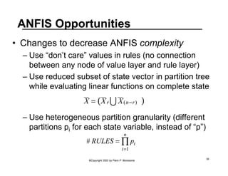 ANFIS Opportunities 
• Changes to decrease ANFIS complexity 
– Use “don’t care” values in rules (no connection 
between any node of value layer and rule layer) 
– Use reduced subset of state vector in partition tree 
while evaluating linear functions on complete state 
– Use heterogeneous partition granularity (different 
partitions pi for each state variable, instead of “p”) 
nΠ 
# RULES = pi 
i=1 
©Copyright 2002 by Piero P. Bonissone 38 
  X 
= (XrU X(n−r) ) 
 