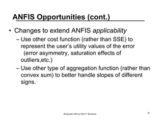ANFIS Opportunities (cont.) 
• Changes to extend ANFIS applicability 
– Use other cost function (rather than SSE) to 
represent the user’s utility values of the error 
(error asymmetry, saturation effects of 
outliers,etc.) 
– Use other type of aggregation function (rather than 
convex sum) to better handle slopes of different 
signs. 
©Copyright 2002 by Piero P. Bonissone 39 
 
