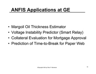 ANFIS Applications at GE 
• Margoil Oil Thickness Estimator 
• Voltage Instability Predictor (Smart Relay) 
• Collateral Evaluation for Mortgage Approval 
• Prediction of Time-to-Break for Paper Web 
©Copyright 2002 by Piero P. Bonissone 40 
 