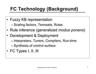 FC Technology (Background) 
• Fuzzy KB representation 
– Scaling factors, Termsets, Rules 
• Rule inference (generalized modus ponens) 
• Development & Deployment 
– Interpreters, Tuners, Compilers, Run-time 
– Synthesis of control surface 
• FC Types I, II, III 
©Copyright 2002 by Piero P. Bonissone 5 
 