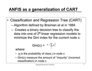 ANFIS as a generalization of CART 
• Classification and Regression Tree (CART) 
– Algorithm defined by Breiman et al in 1984 
– Creates a binary decision tree to classify the 
data into one of 2n linear regression models to 
minimize the Gini index for the current node c: 
Gini(c) = 
2 
j Σ 
1 − pj 
where: 
• pj is the probability of class j in node c 
• Gini(c) measure the amount of “impurity” (incorrect 
classification) in node c 
©Copyright 2002 by Piero P. Bonissone 9 
 