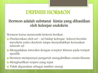 DEFINISI HORMON
Hormon adalah substansi kimia yang dihasilkan
oleh kelenjar endokrin.
Hormon harus memenuhi kriteria berikut :
 Disekresikan oleh sel – sel hidup kelenjar. Sekresi bersifat
merokrin yaitu eksotosis tanpa menyebabkan kerusakan
seluruh sel
 Mengadakan interaksi dengan reseptor khusus pada tempat
spesifik
 Hormon mempunyai pengaruh mengaktifkan enzim khusus
 Menghasilkan respon yang tepat
 Tidak digunakan sebagai sumber energi
 