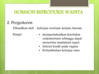 HORMON REPRODUKSI WANITA
2. Progesteron
Dihasilkan oleh : kelenjar ovarium-korpus luteum
Fungsi : • mempertahankan ketebalan
endometrium sehingga dapat
menerima implantasi zygot.
• Sekresi lendir pada vagina
• Pertumbuhan kelenjar susu
 