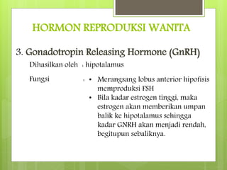 HORMON REPRODUKSI WANITA
3. Gonadotropin Releasing Hormone (GnRH)
Dihasilkan oleh : hipotalamus
Fungsi : • Merangsang lobus anterior hipofisis
memproduksi FSH
• Bila kadar estrogen tinggi, maka
estrogen akan memberikan umpan
balik ke hipotalamus sehingga
kadar GNRH akan menjadi rendah,
begitupun sebaliknya.
 