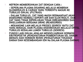 



NEFRON MEMBERSIHKAN ZAT DENGAN CARA :
- SEPERLIMA PLASMA DISARING MELALUI MEMBRAN
GLOMERULUS & CAIRAN YANG TERBENTU MASUK KE
TUBULUS GINJAL (FILTRASI)
- DALAM TUBULUS, ZAT YANG MASIH BERMANFAAT AKAN
DIABSORBSI KEMBALI SEPERTI AIR DAN ELEKTROLIT, DAN
ZAT YANG TIDAK DIPERLUKAN TIDAK DIREABSORBSI DAN
DIKELUARKAN BERSAMA URINE (REABSORBSI)
- MEKANISME LAIN MELALUI PROSES SEKRESI YAITU ZAT
YANG BERASAL DARI PLASMA DISEKRESIKAN MELALUI EPITEL
TUBULUS KEDALAM LUMEN TUBULUS (SEKRESI)
FUNGSI LAIN GINJAL ADALAH MENGELUARKAN HORMON
ERITROPOETIK (PENGHATURAN PEMBENTUKAN SEL DARAH
MERAH) DAN HORMON RENIN (PENGATURAN TEKANAN
DARAH DAN KESEIMBANGAN ION Na DALAM PLASMA DARAH)

 