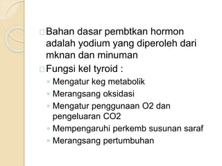 Bahan dasar pembtkan hormon
adalah yodium yang diperoleh dari
mknan dan minuman
Fungsi kel tyroid :
◦ Mengatur keg metabolik
◦ Merangsang oksidasi
◦ Mengatur penggunaan O2 dan
pengeluaran CO2
◦ Mempengaruhi perkemb susunan saraf
◦ Merangsang pertumbuhan
 