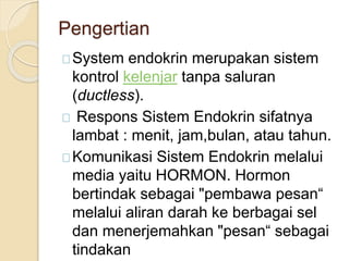 Pengertian
System endokrin merupakan sistem
kontrol kelenjar tanpa saluran
(ductless).
Respons Sistem Endokrin sifatnya
lambat : menit, jam,bulan, atau tahun.
Komunikasi Sistem Endokrin melalui
media yaitu HORMON. Hormon
bertindak sebagai "pembawa pesan“
melalui aliran darah ke berbagai sel
dan menerjemahkan "pesan“ sebagai
tindakan
 