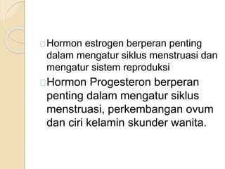 Hormon estrogen berperan penting
dalam mengatur siklus menstruasi dan
mengatur sistem reproduksi
Hormon Progesteron berperan
penting dalam mengatur siklus
menstruasi, perkembangan ovum
dan ciri kelamin skunder wanita.
 