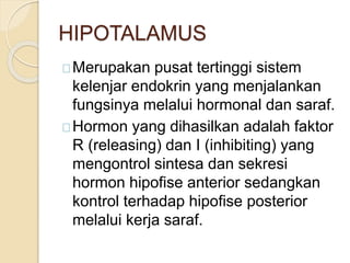 HIPOTALAMUS
Merupakan pusat tertinggi sistem
kelenjar endokrin yang menjalankan
fungsinya melalui hormonal dan saraf.
Hormon yang dihasilkan adalah faktor
R (releasing) dan I (inhibiting) yang
mengontrol sintesa dan sekresi
hormon hipofise anterior sedangkan
kontrol terhadap hipofise posterior
melalui kerja saraf.
 