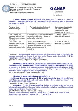 MINISTERUL FINANŢELOR PUBLICE
Agenţia Naţională de Administrare Fiscală
Direcţia Generală Regională a Finanţelor
Publice - Braşov
Serviciul Asistenţă pentru Contribuabili
Str. M. Kogălniceanu nr. 7
Fax: 0268 547730
www.anaf.ro
Page 2 of 3
● Pentru primul an fiscal modificat care începe în a 2-a sau în a 3-a lună a
trimestrului calendaristic declaraţia 100 "Declaraţie privind obligaţiile de plată la bugetul de
stat" se depune astfel:
Primul an fiscal
modificat începe:
Perioada anterioară din anul
calendaristic modificat
Data depunerii declaraţiei
100 pentru perioada
anterioară din anul
calendaristic modificat
- în a 2-a lună din
trimestrul calendaristic
(februarie, mai, august,
noiembrie)
Prima luna din trimestrul calendaristic
constituie un trimestru (ianuarie,
aprilie, iulie, octombrie)
25 aprilie, 25 iulie, 25
octombrie, 25 ianuarie
- în a 3-a lună din
trimestrul calendaristic
(martie, iunie,
septembrie, decembrie)
Primele 2 luni din trimestrul
calendaristic constituie un trimestru
(ianuarie şi februarie, aprilie şi mai,
iulie şi august, octombrie şi
noiembrie)
25 aprilie, 25 iulie, 25
octombrie, 25 ianuarie
Observaţie: Contribuabilii care declară şi plătesc impozitul pe profit anual cu plăţi anticipate
efectuate trimestrial vor declara şi vor plăti, pentru fiecare lună a trimestrului, 1/12 din
impozitul pe profit datorat pentru anul precedent.
[articolul 41 alineatul (15) litera a) şi b) din Codul fiscal]
●Depunerea declaraţiei 100 "Declaraţie privind obligaţiile de plată la bugetul de stat"
Contribuabilii care au optat pentru un an fiscal diferit de anul calendaristic au obligaţia
să calculeze, să declare şi să plătească impozitul pe profit trimestrial, până la data de 25
inclusiv a primei luni următoare încheierii trimestrelor I - III prin depunerea declaraţiei 100
"Declaraţie privind obligaţiile de plată la bugetul de stat".
[art. 41 alin. (1) din Codul fiscal şi OMFP 587/2016]
●Depunerea declaraţiei de impozit pe profit (101)
Definitivarea, depunerea declaraţiei (D101) şi plata impozitului pe profit anual aferent
anului fiscal respectiv se efectuează până la data de 25 a celei de-a treia luni inclusiv, de la
închiderea anului fiscal modificat.
[ articolul 42 alineatul (2) din Codul fiscal]
Observaţie: Primul an fiscal modificat include şi perioada anterioară din anul
calendaristic cuprinsă între 1 ianuarie şi ziua anterioară primei zile a anului fiscal modificat,
acesta reprezentând un singur an fiscal.
[art. 41 alineatul (5) teza a 2-a din Codul fiscal]
Exemplu: anul fiscal modificat începe la 1 aprilie 2017 - 31 martie 2018, primul an fiscal
modificat cuprinde perioada 1 ianuarie 2017 - 31 martie 2018.
 