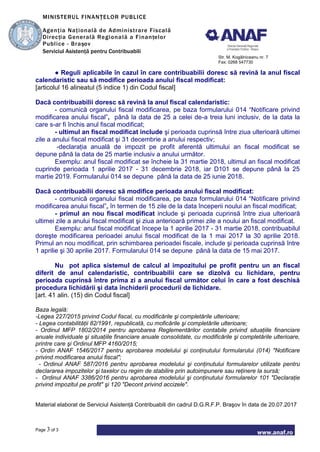MINISTERUL FINANŢELOR PUBLICE
Agenţia Naţională de Administrare Fiscală
Direcţia Generală Regională a Finanţelor
Publice - Braşov
Serviciul Asistenţă pentru Contribuabili
Str. M. Kogălniceanu nr. 7
Fax: 0268 547730
www.anaf.ro
Page 3 of 3
● Reguli aplicabile în cazul în care contribuabilii doresc să revină la anul fiscal
calendaristic sau să modifice perioada anului fiscal modificat:
[articolul 16 alineatul (5 indice 1) din Codul fiscal]
Dacă contribuabilii doresc să revină la anul fiscal calendaristic:
- comunică organului fiscal modificarea, pe baza formularului 014 “Notificare privind
modificarea anului fiscal”, până la data de 25 a celei de-a treia luni inclusiv, de la data la
care s-ar fi închis anul fiscal modificat;
- ultimul an fiscal modificat include şi perioada cuprinsă între ziua ulterioară ultimei
zile a anului fiscal modificat şi 31 decembrie a anului respectiv;
-declaraţia anuală de impozit pe profit aferentă ultimului an fiscal modificat se
depune până la data de 25 martie inclusiv a anului următor.
Exemplu: anul fiscal modificat se încheie la 31 martie 2018, ultimul an fiscal modificat
cuprinde perioada 1 aprilie 2017 - 31 decembrie 2018, iar D101 se depune până la 25
martie 2019. Formularului 014 se depune până la data de 25 iunie 2018.
Dacă contribuabilii doresc să modifice perioada anului fiscal modificat:
- comunică organului fiscal modificarea, pe baza formularului 014 “Notificare privind
modificarea anului fiscal”, în termen de 15 zile de la data începerii noului an fiscal modificat;
- primul an nou fiscal modificat include şi perioada cuprinsă între ziua ulterioară
ultimei zile a anului fiscal modificat şi ziua anterioară primei zile a noului an fiscal modificat.
Exemplu: anul fiscal modificat începe la 1 aprilie 2017 - 31 martie 2018, contribuabilul
doreşte modificarea perioadei anului fiscal modificat de la 1 mai 2017 la 30 aprilie 2018.
Primul an nou modificat, prin schimbarea perioadei fiscale, include şi perioada cuprinsă între
1 aprilie şi 30 aprilie 2017. Formularului 014 se depune până la data de 15 mai 2017.
Nu pot aplica sistemul de calcul al impozitului pe profit pentru un an fiscal
diferit de anul calendaristic, contribuabilii care se dizolvă cu lichidare, pentru
perioada cuprinsă între prima zi a anului fiscal următor celui în care a fost deschisă
procedura lichidării şi data închiderii procedurii de lichidare.
[art. 41 alin. (15) din Codul fiscal]
Baza legală:
-Legea 227/2015 privind Codul fiscal, cu modificările şi completările ulterioare;
- Legea contabilităţii 82/1991, republicată, cu moficările şi completările ulterioare;
- Ordinul MFP 1802/2014 pentru aprobarea Reglementărilor contabile privind situaţiile financiare
anuale individuale şi situaţiile financiare anuale consolidate, cu modificările şi completările ulterioare,
printre care şi Ordinul MFP 4160/2015;
- Ordin ANAF 1546/2017 pentru aprobarea modelului şi conţinutului formularului (014) "Notificare
privind modificarea anului fiscal";
- Ordinul ANAF 587/2016 pentru aprobarea modelului şi conţinutului formularelor utilizate pentru
declararea impozitelor şi taxelor cu regim de stabilire prin autoimpunere sau reţinere la sursă;
- Ordinul ANAF 3386/2016 pentru aprobarea modelului şi conţinutului formularelor 101 "Declaraţie
privind impozitul pe profit" şi 120 "Decont privind accizele".
Material elaborat de Serviciul Asistenţă Contribuabili din cadrul D.G.R.F.P. Braşov în data de 20.07.2017
 