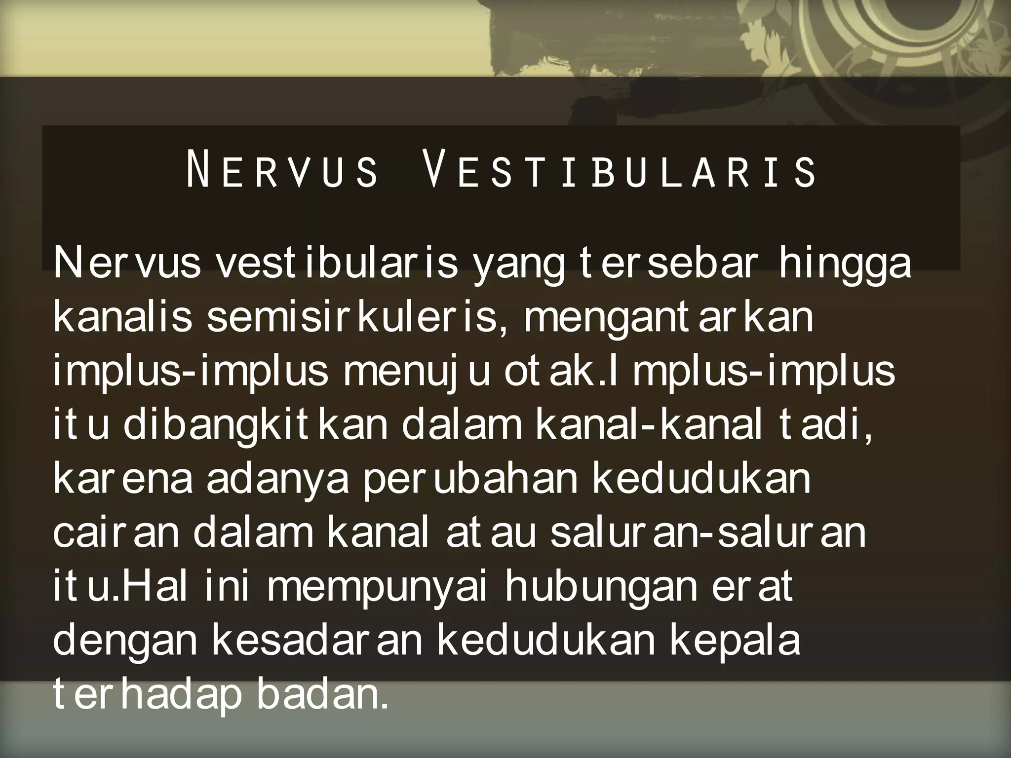 Nervus Vestibularis
Ner vus vest ibular is yang t er sebar hingga
kanalis semisir kuler is, mengant ar kan
implus-implus menuj u ot ak.I mplus-implus
it u dibangkit kan dalam kanal-kanal t adi,
kar ena adanya per ubahan kedudukan
cair an dalam kanal at au salur an-salur an
it u.Hal ini mempunyai hubungan er at
dengan kesadar an kedudukan kepala
t er hadap badan.

 
