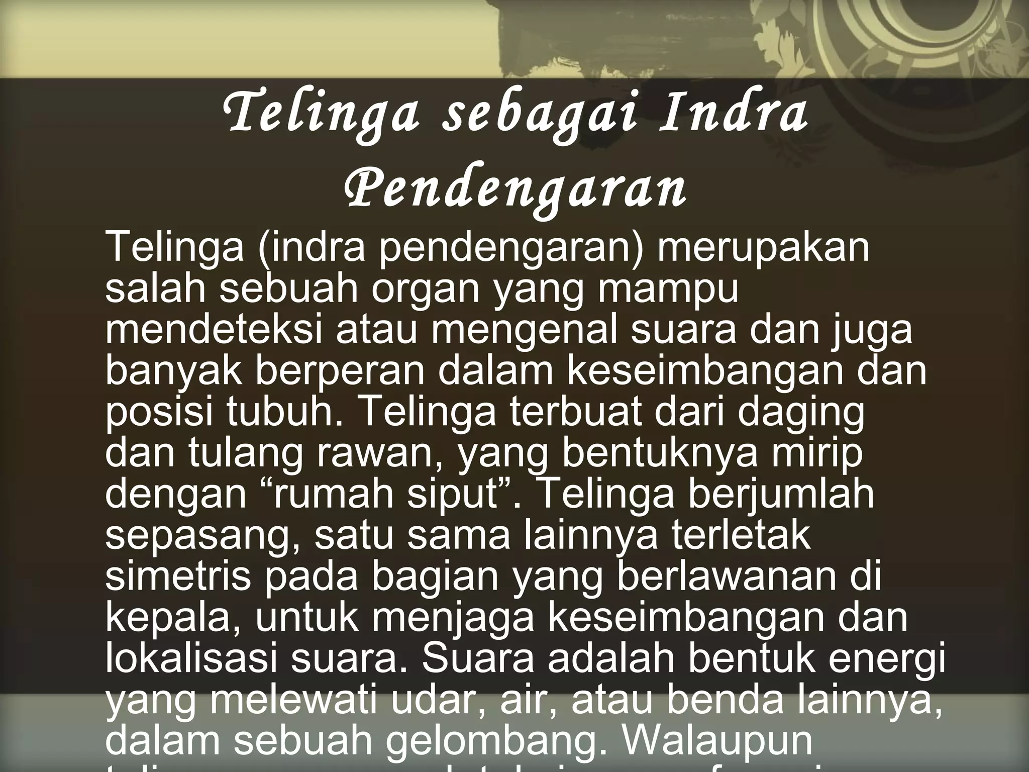 Telinga sebagai Indra
Pendengaran

Telinga (indra pendengaran) merupakan
salah sebuah organ yang mampu
mendeteksi atau mengenal suara dan juga
banyak berperan dalam keseimbangan dan
posisi tubuh. Telinga terbuat dari daging
dan tulang rawan, yang bentuknya mirip
dengan “rumah siput”. Telinga berjumlah
sepasang, satu sama lainnya terletak
simetris pada bagian yang berlawanan di
kepala, untuk menjaga keseimbangan dan
lokalisasi suara. Suara adalah bentuk energi
yang melewati udar, air, atau benda lainnya,
dalam sebuah gelombang. Walaupun

 