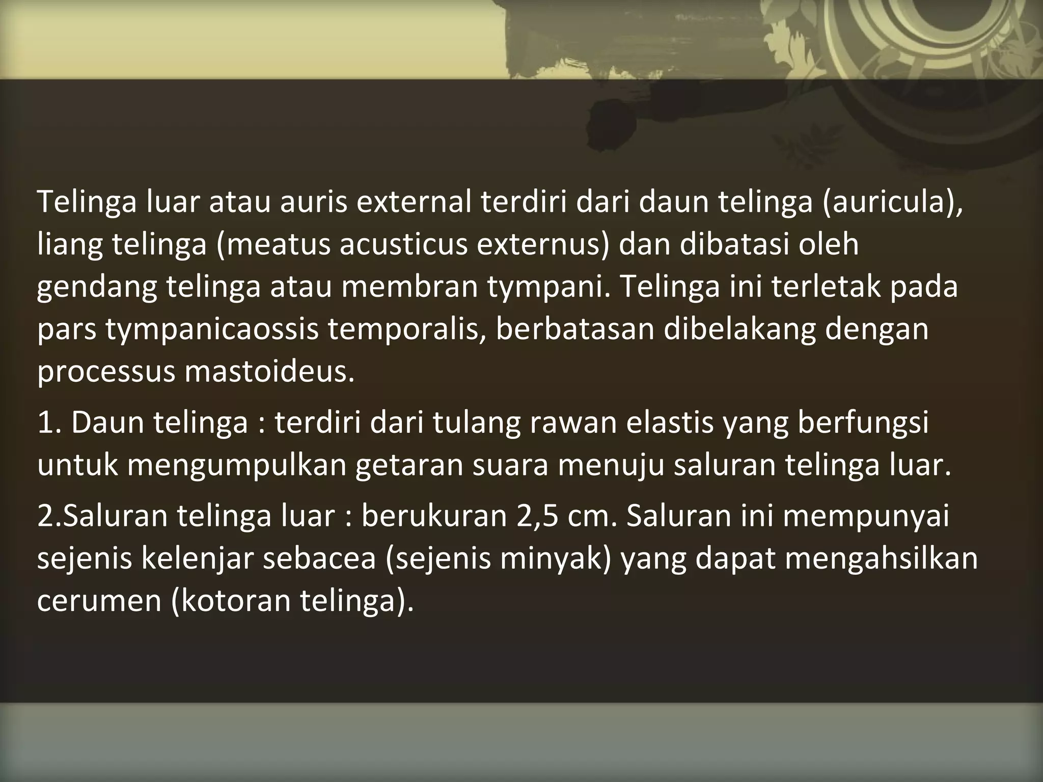 Telinga luar atau auris external terdiri dari daun telinga (auricula),
liang telinga (meatus acusticus externus) dan dibatasi oleh
gendang telinga atau membran tympani. Telinga ini terletak pada
pars tympanicaossis temporalis, berbatasan dibelakang dengan
processus mastoideus.
1. Daun telinga : terdiri dari tulang rawan elastis yang berfungsi
untuk mengumpulkan getaran suara menuju saluran telinga luar.
2.Saluran telinga luar : berukuran 2,5 cm. Saluran ini mempunyai
sejenis kelenjar sebacea (sejenis minyak) yang dapat mengahsilkan
cerumen (kotoran telinga).

 